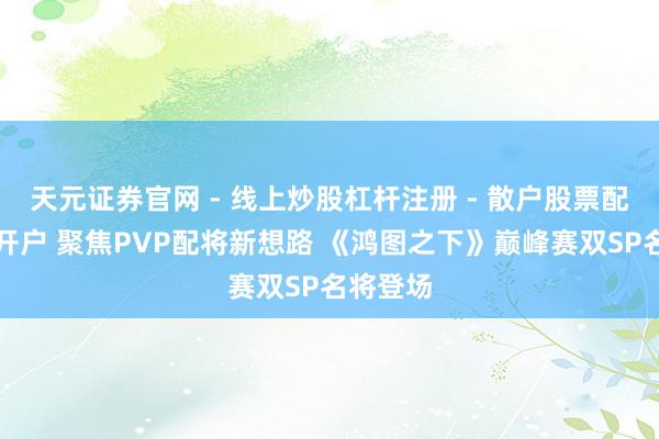 天元证券官网 - 线上炒股杠杆注册 - 散户股票配资怎么开户 聚焦PVP配将新想路 《鸿图之下》巅峰赛双SP名将登场