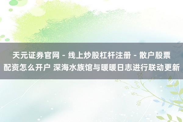 天元证券官网 - 线上炒股杠杆注册 - 散户股票配资怎么开户 深海水族馆与暖暖日志进行联动更新