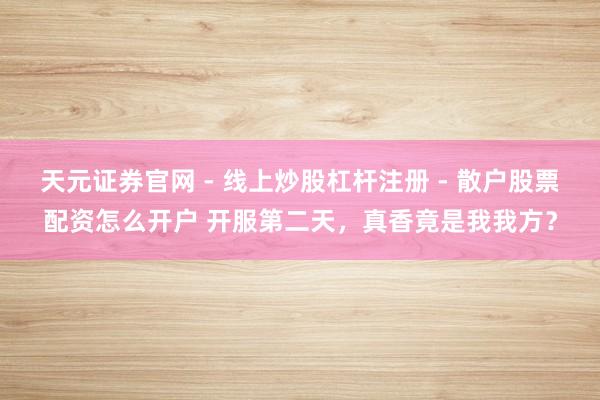 天元证券官网 - 线上炒股杠杆注册 - 散户股票配资怎么开户 开服第二天，真香竟是我我方？