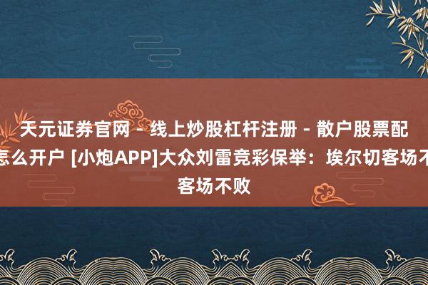 天元证券官网 - 线上炒股杠杆注册 - 散户股票配资怎么开户 [小炮APP]大众刘雷竞彩保举：埃尔切客场不败