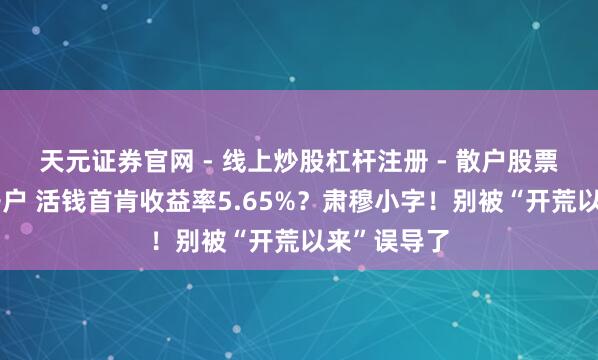 天元证券官网 - 线上炒股杠杆注册 - 散户股票配资怎么开户 活钱首肯收益率5.65%？肃穆小字！别被“开荒以来”误导了