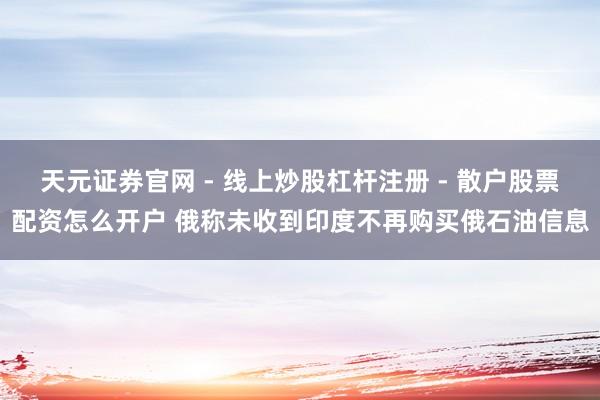 天元证券官网 - 线上炒股杠杆注册 - 散户股票配资怎么开户 俄称未收到印度不再购买俄石油信息