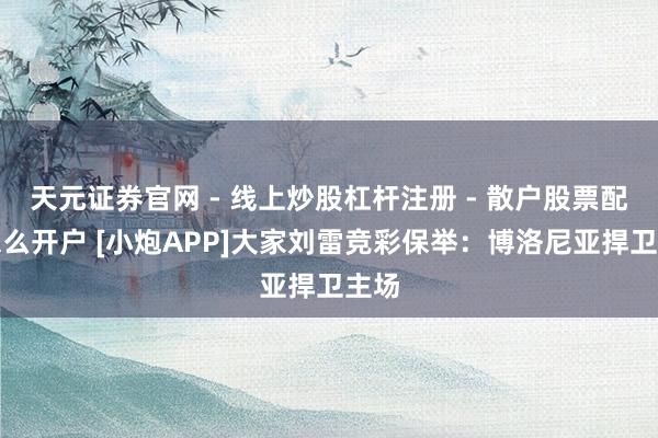 天元证券官网 - 线上炒股杠杆注册 - 散户股票配资怎么开户 [小炮APP]大家刘雷竞彩保举：博洛尼亚捍卫主场
