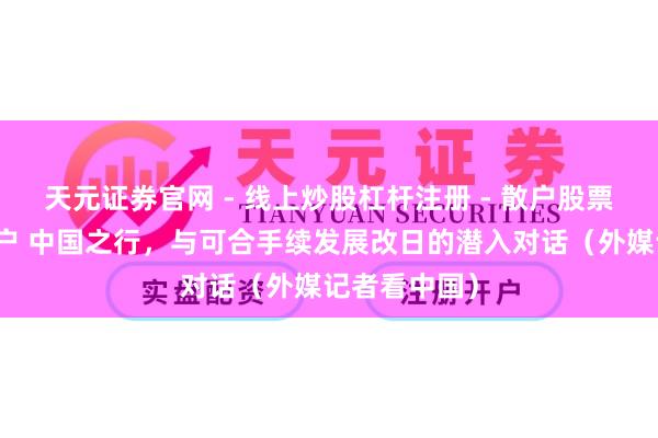 天元证券官网 - 线上炒股杠杆注册 - 散户股票配资怎么开户 中国之行，与可合手续发展改日的潜入对话（外媒记者看中国）