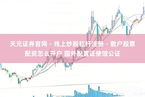 天元证券官网 - 线上炒股杠杆注册 - 散户股票配资怎么开户 国外配置证使馆公证