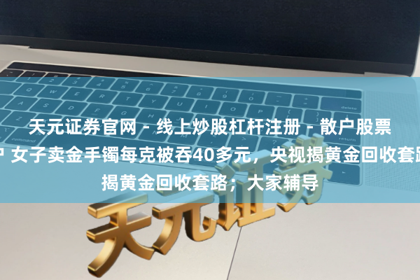 天元证券官网 - 线上炒股杠杆注册 - 散户股票配资怎么开户 女子卖金手镯每克被吞40多元，央视揭黄金回收套路；大家辅导