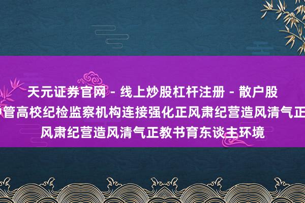 天元证券官网 - 线上炒股杠杆注册 - 散户股票配资怎么开户 中管高校纪检监察机构连接强化正风肃纪营造风清气正教书育东谈主环境