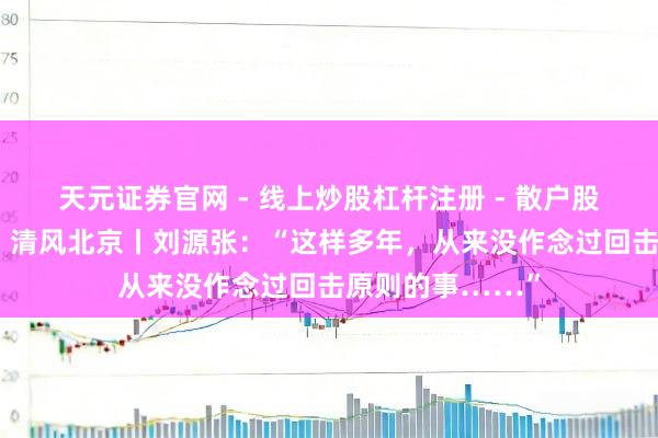 天元证券官网 - 线上炒股杠杆注册 - 散户股票配资怎么开户 清风北京丨刘源张：“这样多年，从来没作念过回击原则的事……”