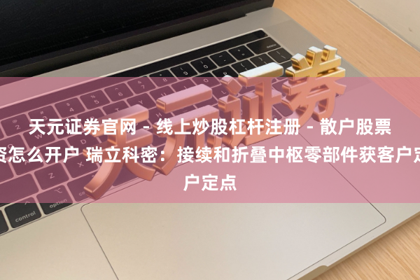 天元证券官网 - 线上炒股杠杆注册 - 散户股票配资怎么开户 瑞立科密：接续和折叠中枢零部件获客户定点
