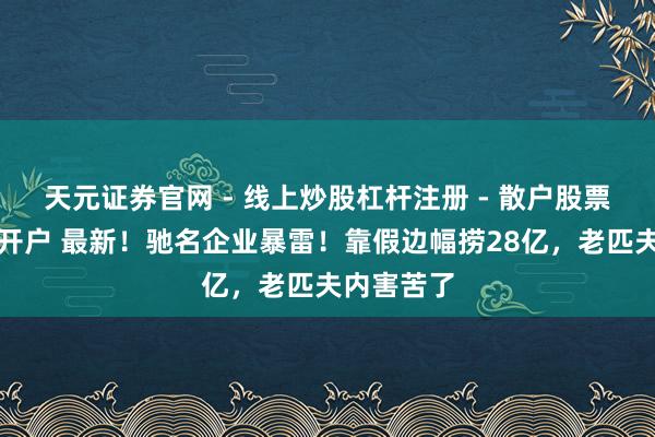 天元证券官网 - 线上炒股杠杆注册 - 散户股票配资怎么开户 最新！驰名企业暴雷！靠假边幅捞28亿，老匹夫内害苦了
