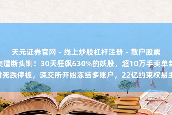 天元证券官网 - 线上炒股杠杆注册 - 散户股票配资怎么开户 5倍妖股突遭断头铡！30天狂飙630%的妖股，超10万手卖单封死跌停板，深交所开始冻结多账户，22亿约束权易主藏猫腻，散户接盘血本无归