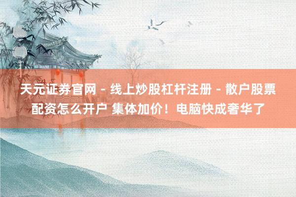 天元证券官网 - 线上炒股杠杆注册 - 散户股票配资怎么开户 集体加价！电脑快成奢华了