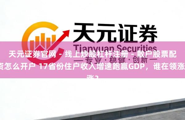 天元证券官网 - 线上炒股杠杆注册 - 散户股票配资怎么开户 17省份住户收入增速跑赢GDP，谁在领涨？