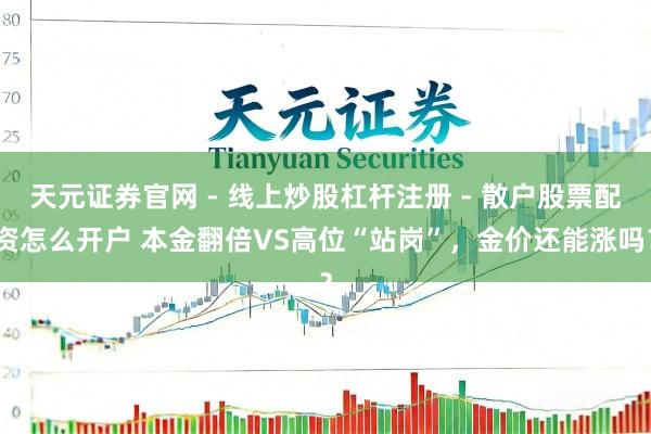 天元证券官网 - 线上炒股杠杆注册 - 散户股票配资怎么开户 本金翻倍VS高位“站岗”，金价还能涨吗？