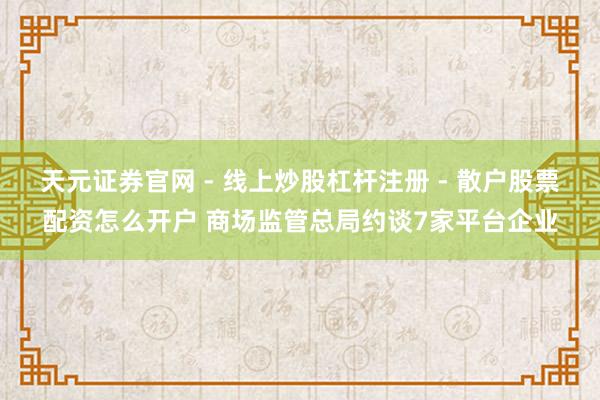 天元证券官网 - 线上炒股杠杆注册 - 散户股票配资怎么开户 商场监管总局约谈7家平台企业