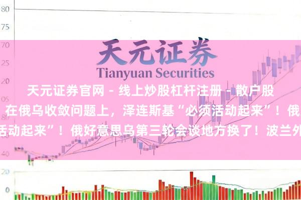 天元证券官网 - 线上炒股杠杆注册 - 散户股票配资怎么开户 特朗普：在俄乌收敛问题上，泽连斯基“必须活动起来”！俄好意思乌第三轮会谈地方换了！波兰外长最新发声