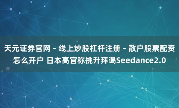天元证券官网 - 线上炒股杠杆注册 - 散户股票配资怎么开户 日本高官称挑升拜谒Seedance2.0