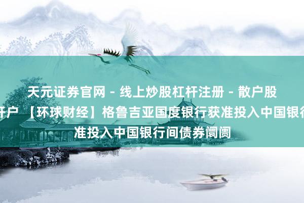 天元证券官网 - 线上炒股杠杆注册 - 散户股票配资怎么开户 【环球财经】格鲁吉亚国度银行获准投入中国银行间债券阛阓