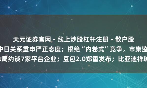 天元证券官网 - 线上炒股杠杆注册 - 散户股票配资怎么开户 王毅就中日关系重申严正态度；根绝“内卷式”竞争，市集监管总局约谈7家平台企业；豆包2.0郑重发布；比亚迪祥瑞或竞购墨西哥工场丨每经早参