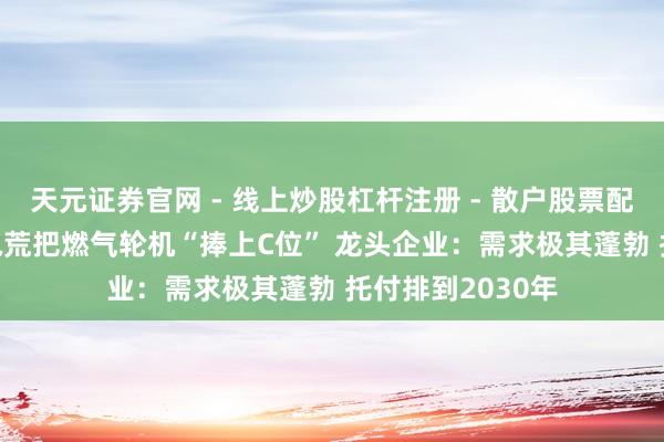 天元证券官网 - 线上炒股杠杆注册 - 散户股票配资怎么开户 AI电荒把燃气轮机“捧上C位” 龙头企业：需求极其蓬勃 托付排到2030年
