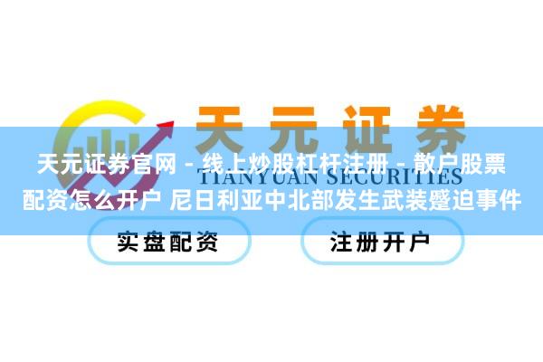 天元证券官网 - 线上炒股杠杆注册 - 散户股票配资怎么开户 尼日利亚中北部发生武装蹙迫事件