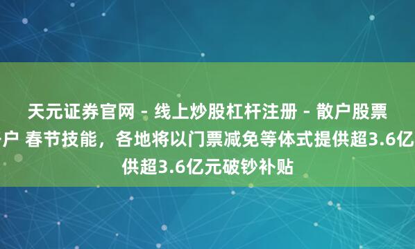 天元证券官网 - 线上炒股杠杆注册 - 散户股票配资怎么开户 春节技能，各地将以门票减免等体式提供超3.6亿元破钞补贴
