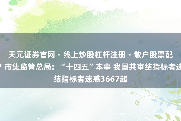 天元证券官网 - 线上炒股杠杆注册 - 散户股票配资怎么开户 市集监管总局：“十四五”本事 我国共审结指标者迷惑3667起