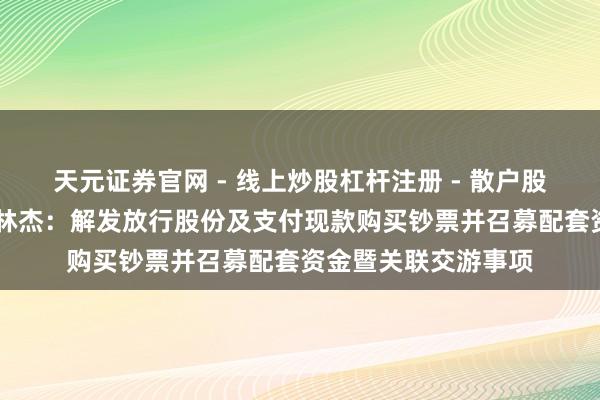 天元证券官网 - 线上炒股杠杆注册 - 散户股票配资怎么开户 想林杰：解发放行股份及支付现款购买钞票并召募配套资金暨关联交游事项