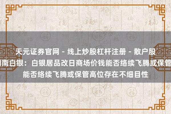 天元证券官网 - 线上炒股杠杆注册 - 散户股票配资怎么开户 湖南白银：白银居品改日商场价钱能否络续飞腾或保管高位存在不细目性