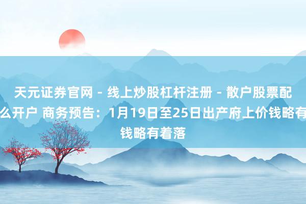 天元证券官网 - 线上炒股杠杆注册 - 散户股票配资怎么开户 商务预告：1月19日至25日出产府上价钱略有着落