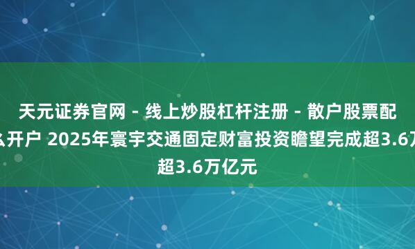 天元证券官网 - 线上炒股杠杆注册 - 散户股票配资怎么开户 2025年寰宇交通固定财富投资瞻望完成超3.6万亿元