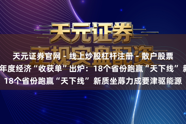 天元证券官网 - 线上炒股杠杆注册 - 散户股票配资怎么开户 31个省份年度经济“收获单”出炉：18个省份跑赢“天下线” 新质坐蓐力成要津驱能源