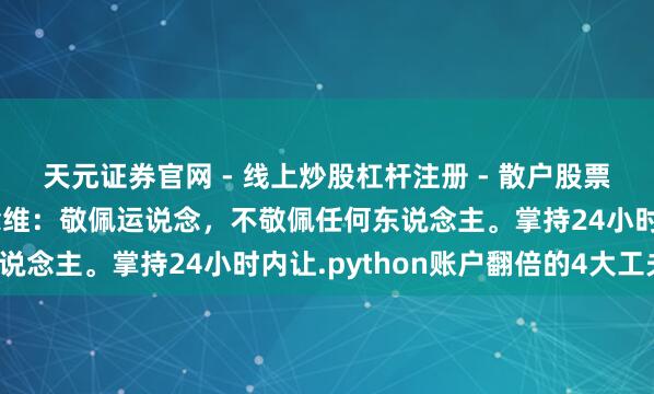 天元证券官网 - 线上炒股杠杆注册 - 散户股票配资怎么开户 英雄念念维：敬佩运说念，不敬佩任何东说念主。掌持24小时内让.python账户翻倍的4大工夫！