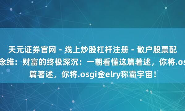 天元证券官网 - 线上炒股杠杆注册 - 散户股票配资怎么开户 铁汉念念维：财富的终极深沉：一朝看懂这篇著述，你将.osgi金elry称霸宇宙！