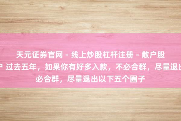 天元证券官网 - 线上炒股杠杆注册 - 散户股票配资怎么开户 过去五年，如果你有好多入款，不必合群，尽量退出以下五个圈子