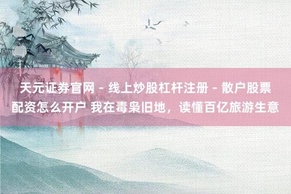 天元证券官网 - 线上炒股杠杆注册 - 散户股票配资怎么开户 我在毒枭旧地，读懂百亿旅游生意