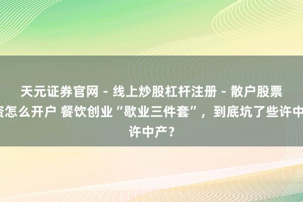 天元证券官网 - 线上炒股杠杆注册 - 散户股票配资怎么开户 餐饮创业“歇业三件套”，到底坑了些许中产？