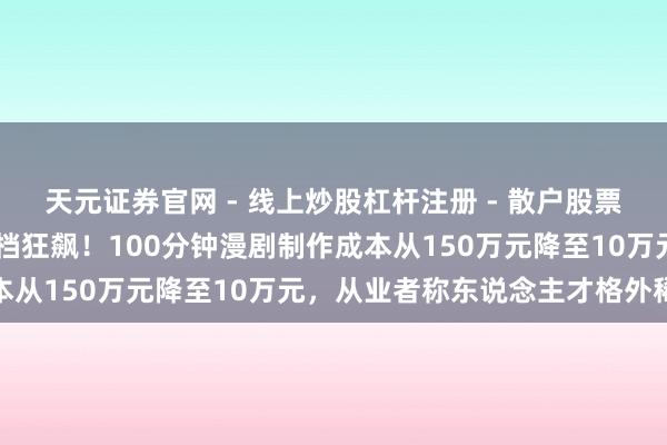 天元证券官网 - 线上炒股杠杆注册 - 散户股票配资怎么开户 短剧春节档狂飙！100分钟漫剧制作成本从150万元降至10万元，从业者称东说念主才格外稀缺