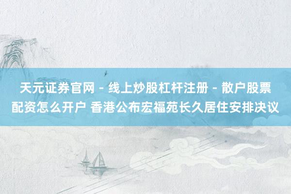 天元证券官网 - 线上炒股杠杆注册 - 散户股票配资怎么开户 香港公布宏福苑长久居住安排决议