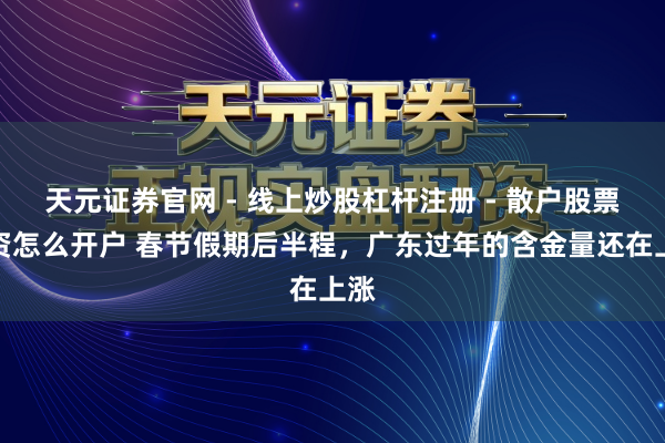 天元证券官网 - 线上炒股杠杆注册 - 散户股票配资怎么开户 春节假期后半程，广东过年的含金量还在上涨