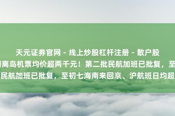 天元证券官网 - 线上炒股杠杆注册 - 散户股票配资怎么开户 当年一周离岛机票均价超两千元！第二批民航加班已批复，至初七海南来回京、沪航班日均超百架次