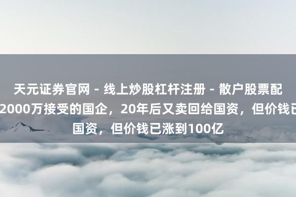 天元证券官网 - 线上炒股杠杆注册 - 散户股票配资怎么开户 2000万接受的国企，20年后又卖回给国资，但价钱已涨到100亿