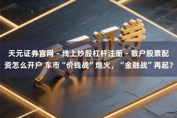 天元证券官网 - 线上炒股杠杆注册 - 散户股票配资怎么开户 车市“价钱战”熄火，“金融战”再起？