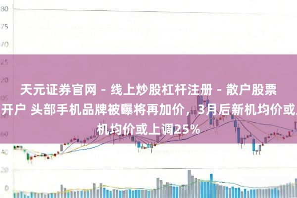 天元证券官网 - 线上炒股杠杆注册 - 散户股票配资怎么开户 头部手机品牌被曝将再加价，3月后新机均价或上调25%