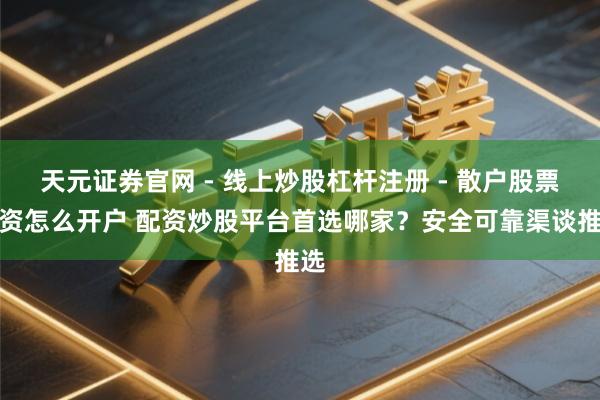 天元证券官网 - 线上炒股杠杆注册 - 散户股票配资怎么开户 配资炒股平台首选哪家？安全可靠渠谈推选