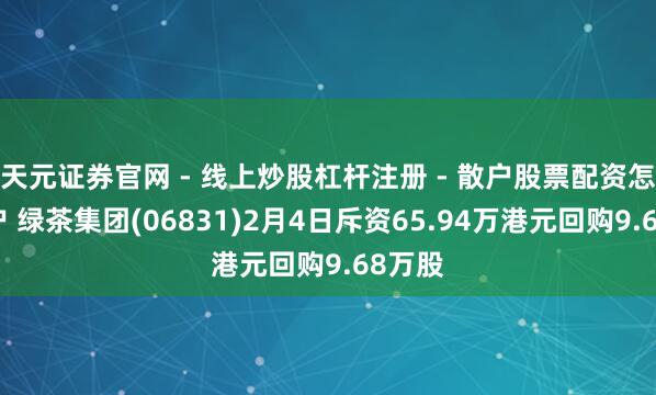 天元证券官网 - 线上炒股杠杆注册 - 散户股票配资怎么开户 绿茶集团(06831)2月4日斥资65.94万港元回购9.68万股
