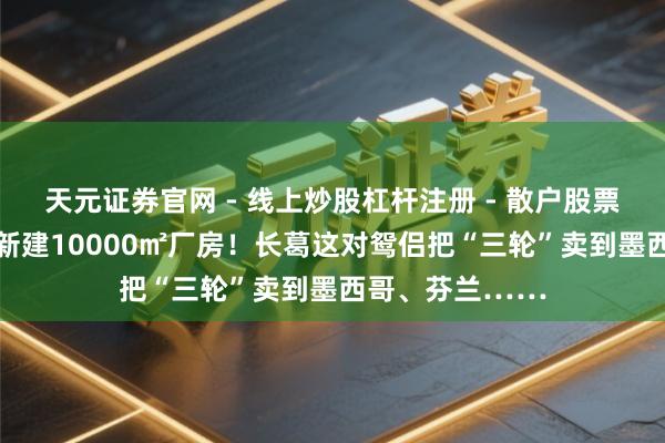 天元证券官网 - 线上炒股杠杆注册 - 散户股票配资怎么开户 新建10000㎡厂房！长葛这对鸳侣把“三轮”卖到墨西哥、芬兰……