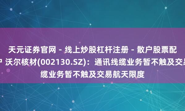 天元证券官网 - 线上炒股杠杆注册 - 散户股票配资怎么开户 沃尔核材(002130.SZ)：通讯线缆业务暂不触及交易航天限度