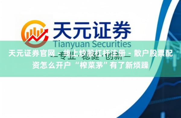 天元证券官网 - 线上炒股杠杆注册 - 散户股票配资怎么开户 “榨菜茅”有了新烦躁