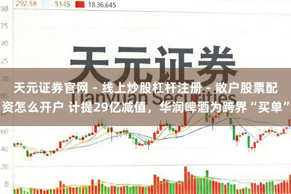 天元证券官网 - 线上炒股杠杆注册 - 散户股票配资怎么开户 计提29亿减值，华润啤酒为跨界“买单”